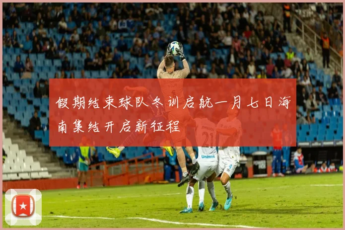 假期结束球队冬训启航一月七日海南集结开启新征程