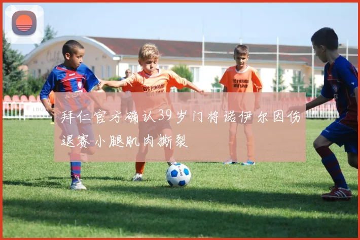 拜仁官方确认39岁门将诺伊尔因伤退赛小腿肌肉撕裂