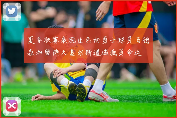 夏季联赛表现出色的勇士球员马德森加盟热火基尔斯遭遇裁员命运