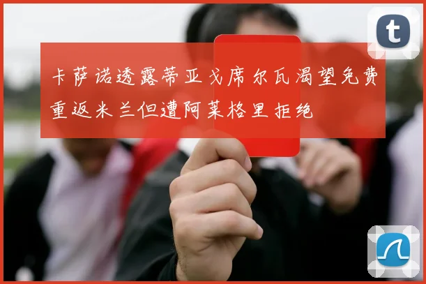 卡萨诺透露蒂亚戈席尔瓦渴望免费重返米兰但遭阿莱格里拒绝