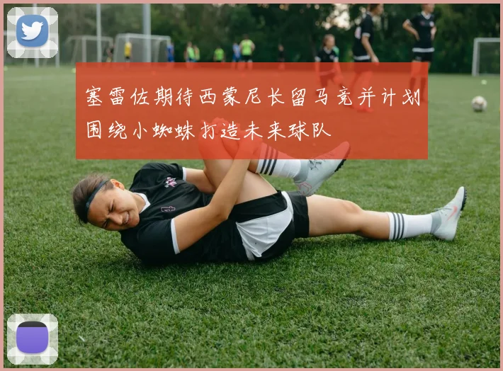 塞雷佐期待西蒙尼长留马竞并计划围绕小蜘蛛打造未来球队