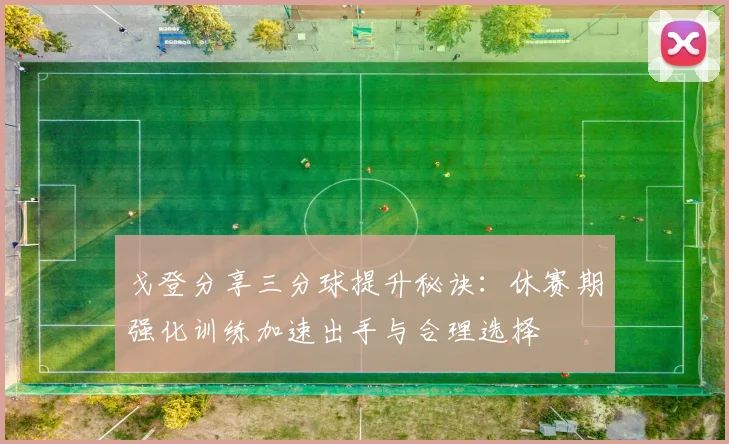 戈登分享三分球提升秘诀：休赛期强化训练加速出手与合理选择
