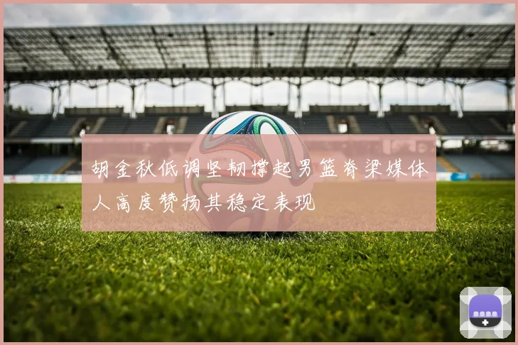 胡金秋低调坚韧撑起男篮脊梁媒体人高度赞扬其稳定表现