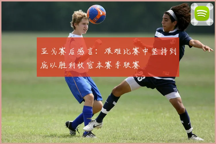 亚戈赛后感言：艰难比赛中坚持到底以胜利收官本赛季联赛