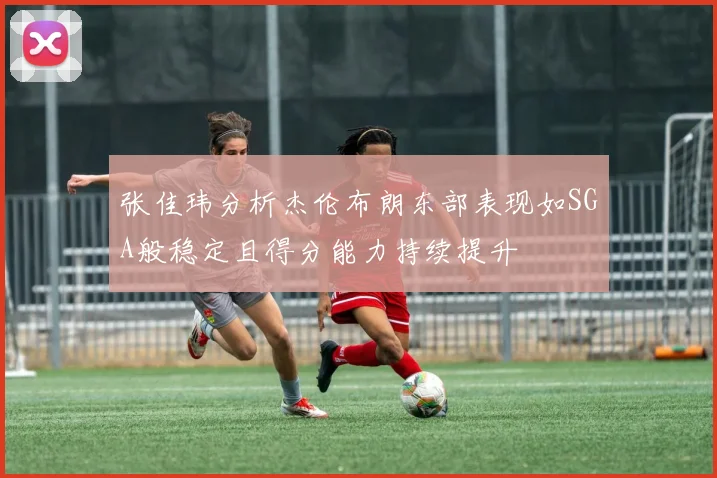 张佳玮分析杰伦布朗东部表现如SGA般稳定且得分能力持续提升