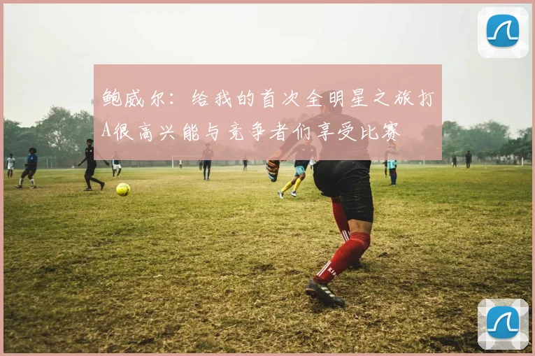 鲍威尔：给我的首次全明星之旅打A很高兴能与竞争者们享受比赛