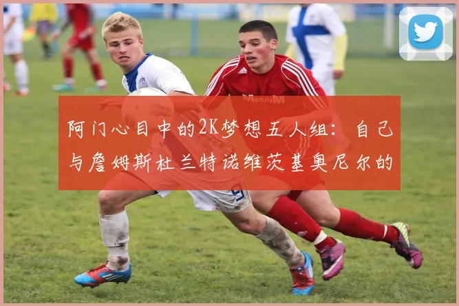 阿门心目中的2K梦想五人组：自己与詹姆斯杜兰特诺维茨基奥尼尔的传奇组合