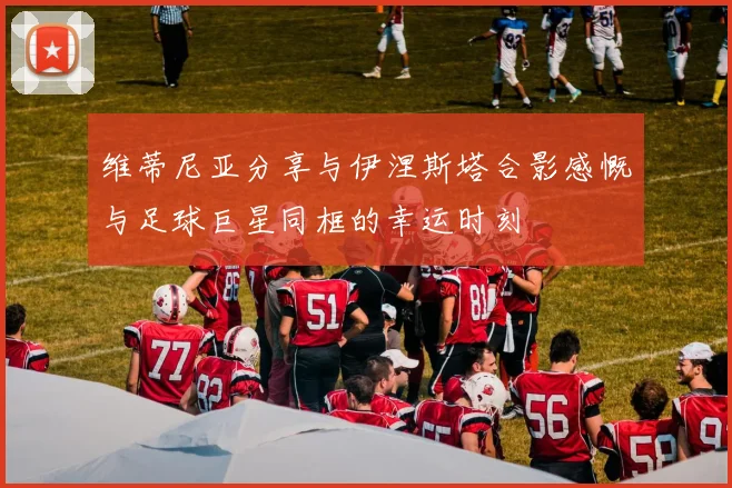 维蒂尼亚分享与伊涅斯塔合影感慨与足球巨星同框的幸运时刻