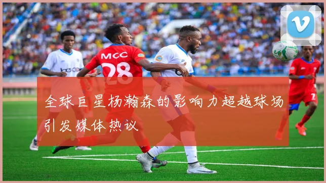 全球巨星杨瀚森的影响力超越球场引发媒体热议