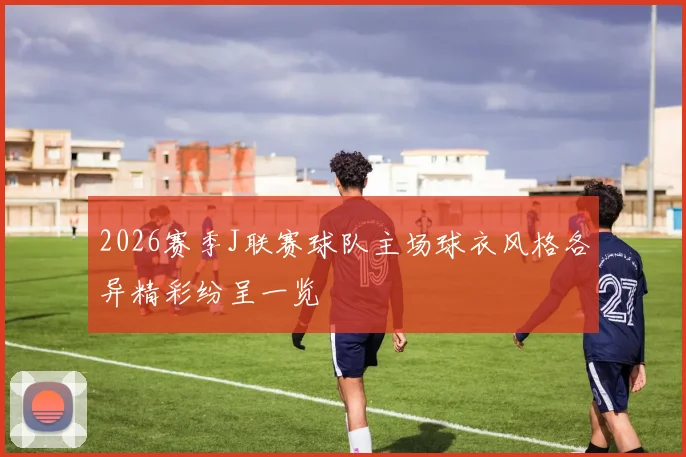 2026赛季J联赛球队主场球衣风格各异精彩纷呈一览