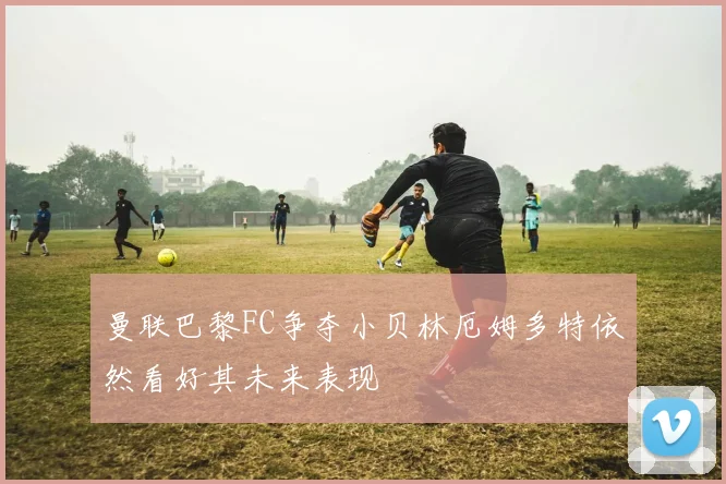 曼联巴黎FC争夺小贝林厄姆多特依然看好其未来表现