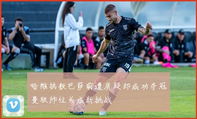 哈维执教巴萨前遭质疑却成功夺冠曼联帅位或成新挑战