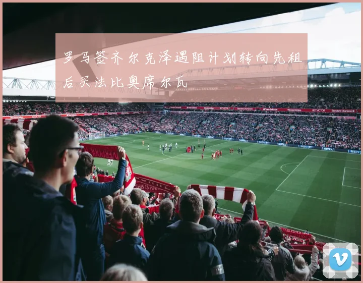 罗马签齐尔克泽遇阻计划转向先租后买法比奥席尔瓦