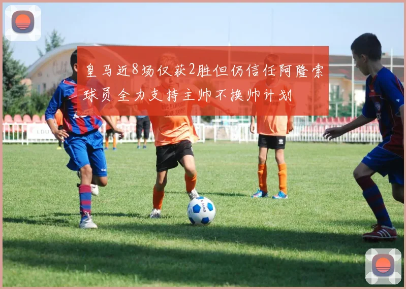 皇马近8场仅获2胜但仍信任阿隆索球员全力支持主帅不换帅计划