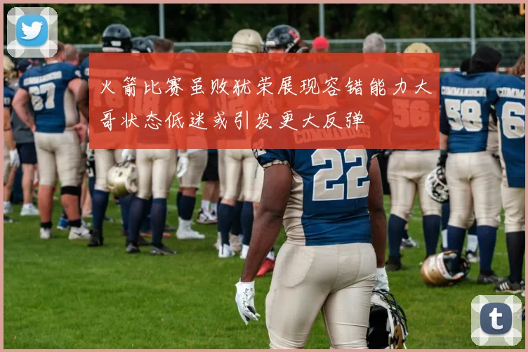 火箭比赛虽败犹荣展现容错能力大哥状态低迷或引发更大反弹