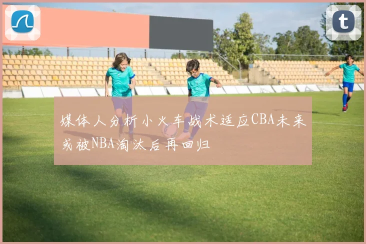 媒体人分析小火车战术适应CBA未来或被NBA淘汰后再回归