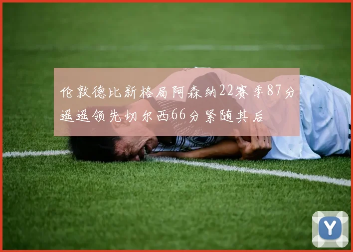 伦敦德比新格局阿森纳22赛季87分遥遥领先切尔西66分紧随其后