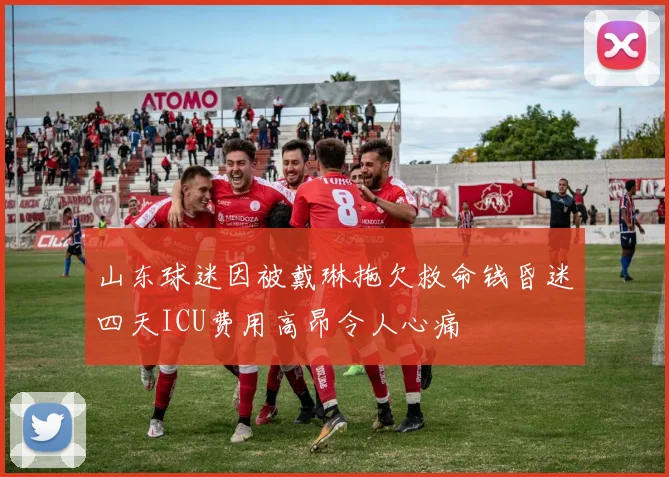 山东球迷因被戴琳拖欠救命钱昏迷四天ICU费用高昂令人心痛