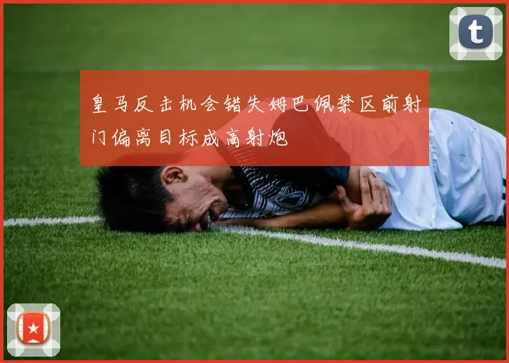 皇马反击机会错失姆巴佩禁区前射门偏离目标成高射炮
