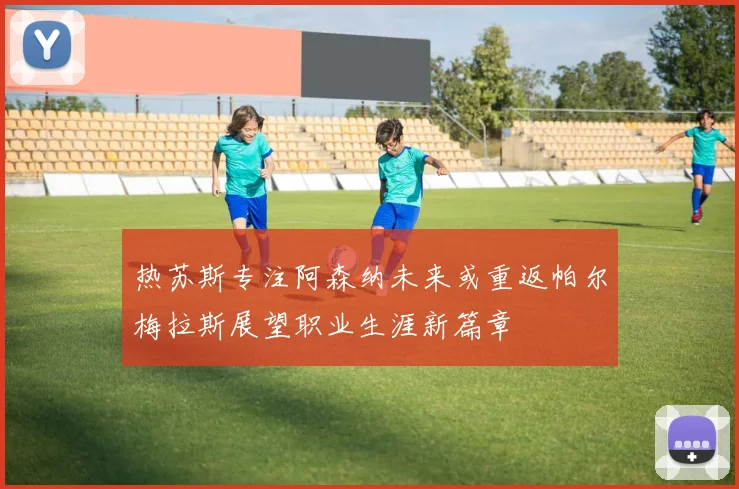 热苏斯专注阿森纳未来或重返帕尔梅拉斯展望职业生涯新篇章