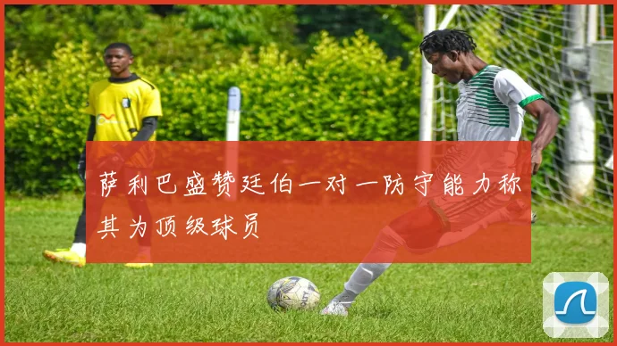 萨利巴盛赞廷伯一对一防守能力称其为顶级球员