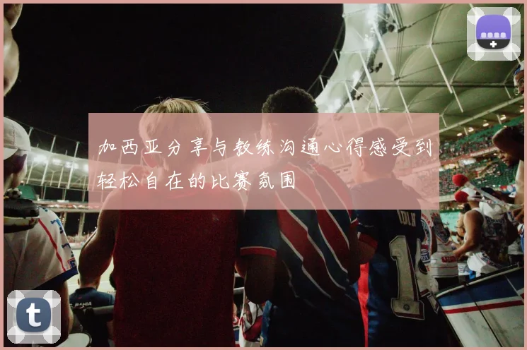 加西亚分享与教练沟通心得感受到轻松自在的比赛氛围