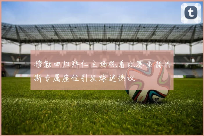 穆勒回归拜仁主场观看比赛坐赫内斯专属座位引发球迷热议