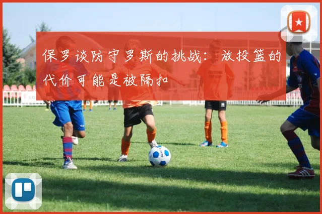 保罗谈防守罗斯的挑战：放投篮的代价可能是被隔扣