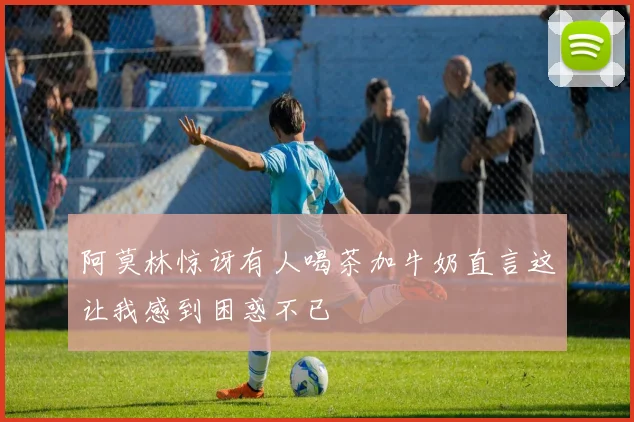 阿莫林惊讶有人喝茶加牛奶直言这让我感到困惑不已