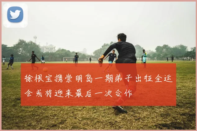 徐根宝携崇明岛一期弟子出征全运会或将迎来最后一次合作
