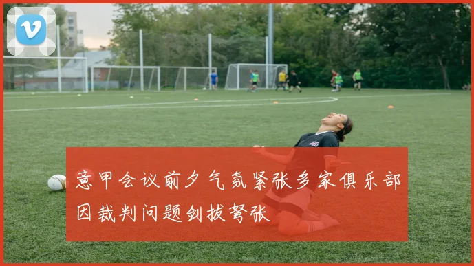 意甲会议前夕气氛紧张多家俱乐部因裁判问题剑拔弩张