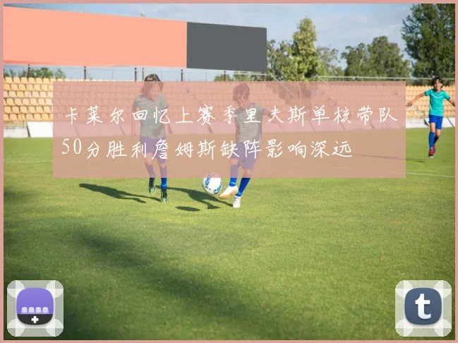 卡莱尔回忆上赛季里夫斯单核带队50分胜利詹姆斯缺阵影响深远