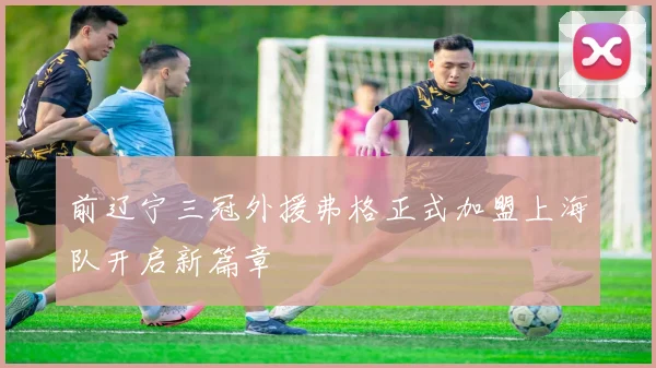 前辽宁三冠外援弗格正式加盟上海队开启新篇章