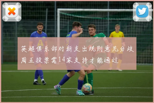 英超俱乐部对新支出规则意见分歧周五投票需14家支持才能通过