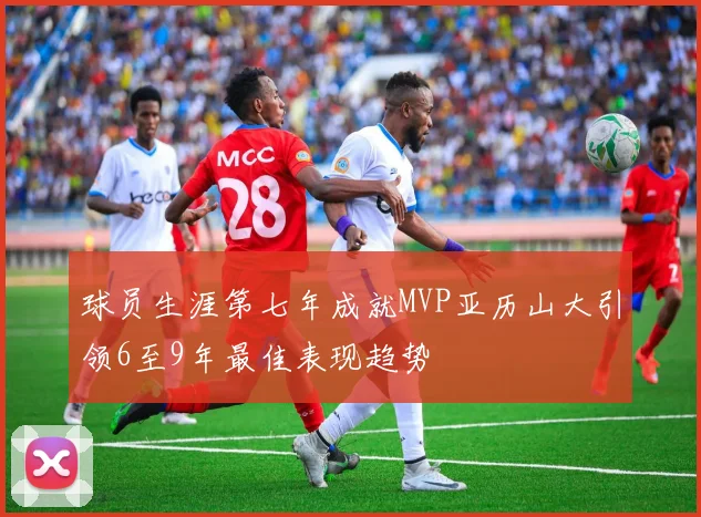 球员生涯第七年成就MVP亚历山大引领6至9年最佳表现趋势