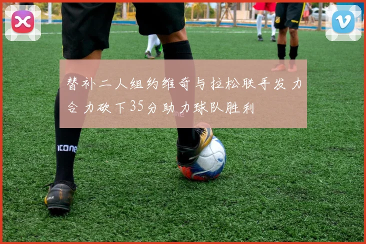 替补二人组约维奇与拉松联手发力合力砍下35分助力球队胜利