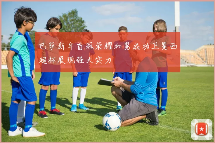 巴萨新年首冠荣耀加冕成功卫冕西超杯展现强大实力