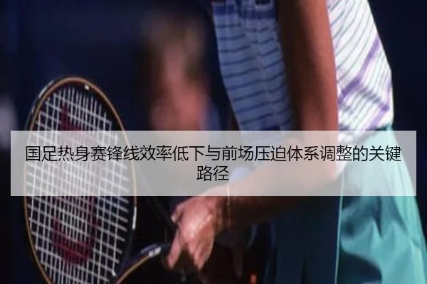 国足热身赛锋线效率低下与前场压迫体系调整的关键路径 - BAJIESPORTS